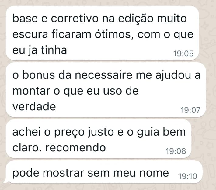Mensagens de uma cliente no WhatsApp: base e corretivo na edição muito escura ficaram ótimos, com o que eu ja tinha / o bonus da necessaire me ajudou a montar o que eu uso de verdade / achei o preço justo e o guia bem claro. recomendo